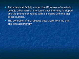  Automatic call facility – when the IR sensor of one trainAutomatic call facility – when the IR sensor of one train
detects other train on the same track the relay is trippeddetects other train on the same track the relay is tripped
and the phone connected with it is dialed with the lastand the phone connected with it is dialed with the last
called number.called number.
 The controller of the railways gets a call from the trainThe controller of the railways gets a call from the train
and acts accordingly.and acts accordingly.
 