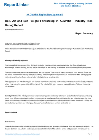 Find Industry reports, Company profiles
ReportLinker                                                                             and Market Statistics



                                                >> Get this Report Now by email!

Rail, Air and Sea Freight Forwarding in Australia - Industry Risk
Rating Report
Published on October 2010

                                                                                                                 Report Summary



IBISWORLD INDUSTRY RISK RATINGS REPORT


This is the replacement for IBISWorld's August 2010 edition of Rail, Air and Sea Freight Forwarding in Australia Industry Risk Ratings
Report.




Industry Risk Ratings Synopsis


This Industry Risk Ratings report from IBISWorld evaluates the inherent risks associated with the Rail, Air and Sea Freight
Forwarding in Australia industry. Industry Risk is assumed to be 'the difficulty, or otherwise, of the business operating environment'.


The report looks at the operational risk associated with this industry. Three types of risk are recognized in our analysis. These are:
risk arising from within the industry itself (structural risk), risks arising from the expected future performance of the industry (growth
risk) and risk arising from forces external to the industry (external sensitivity risk).


This approach is new in that it analyses non-financial information surrounding each industry. Industries are scored on a 9-point scale,
where 1 represents the lowest risk and 9 the highest. The Industry Risk score measures expected Industry Risk over the coming
12-18 months.




Industry DefinitionThis industry consists of units mainly engaged in contracting to transport goods for other enterprises, and using
one or more different enterprises to perform the contracted services by way of rail and/or air and/or sea freight transport. (In these
cases the `forwarding' unit takes on prime responsibility for the entire transport operation specified in each contract for a charge that
covers the total operation, and in turn pays the actual carriers for transport services rendered to it.)




Report Contents




Risk Overview


The Risk Overview chapter includes sections on Industry Definition and Activities, Industry Risk Score and Risk Rating Analysis. The
Industry Definition and Activities section provides a detailed definition of the activities carried out by operators in this industry as


Rail, Air and Sea Freight Forwarding in Australia - Industry Risk Rating Report                                                      Page 1/5
 