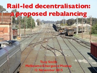 Rail-led decentralisation:
a proposed rebalancing
Tony Smith
Melbourne Emergence Meetup
12 November 2015
 