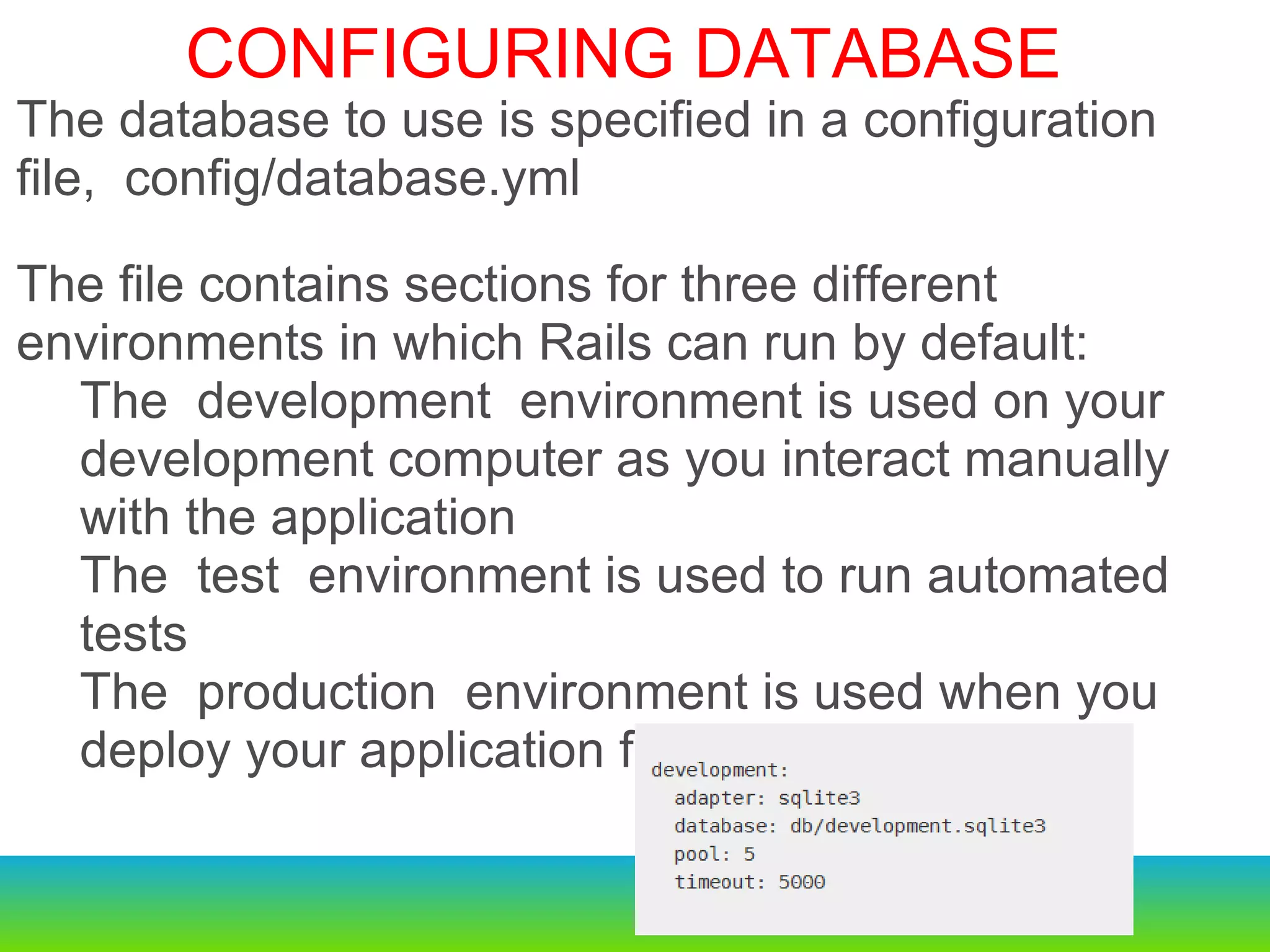   $rails new sample Creates a new rails project Configuring a Database The database to use is specified in a configuration file, config/database.yml he file contains sections for three different environments in which Rails can run by default: The development environment is used on your development computer as you interact manually with the application The test environment is used to run automated tests The production environment is used when you deploy your application for the world to use.   The database to use is specified in a configuration file, config/database.yml The file contains sections for three different environments in which Rails can run by default: The development environment is used on your development computer as you interact manually with the application The test environment is used to run automated tests The production environment is used when you deploy your application for the world to use.   CONFIGURING DATABASE 
