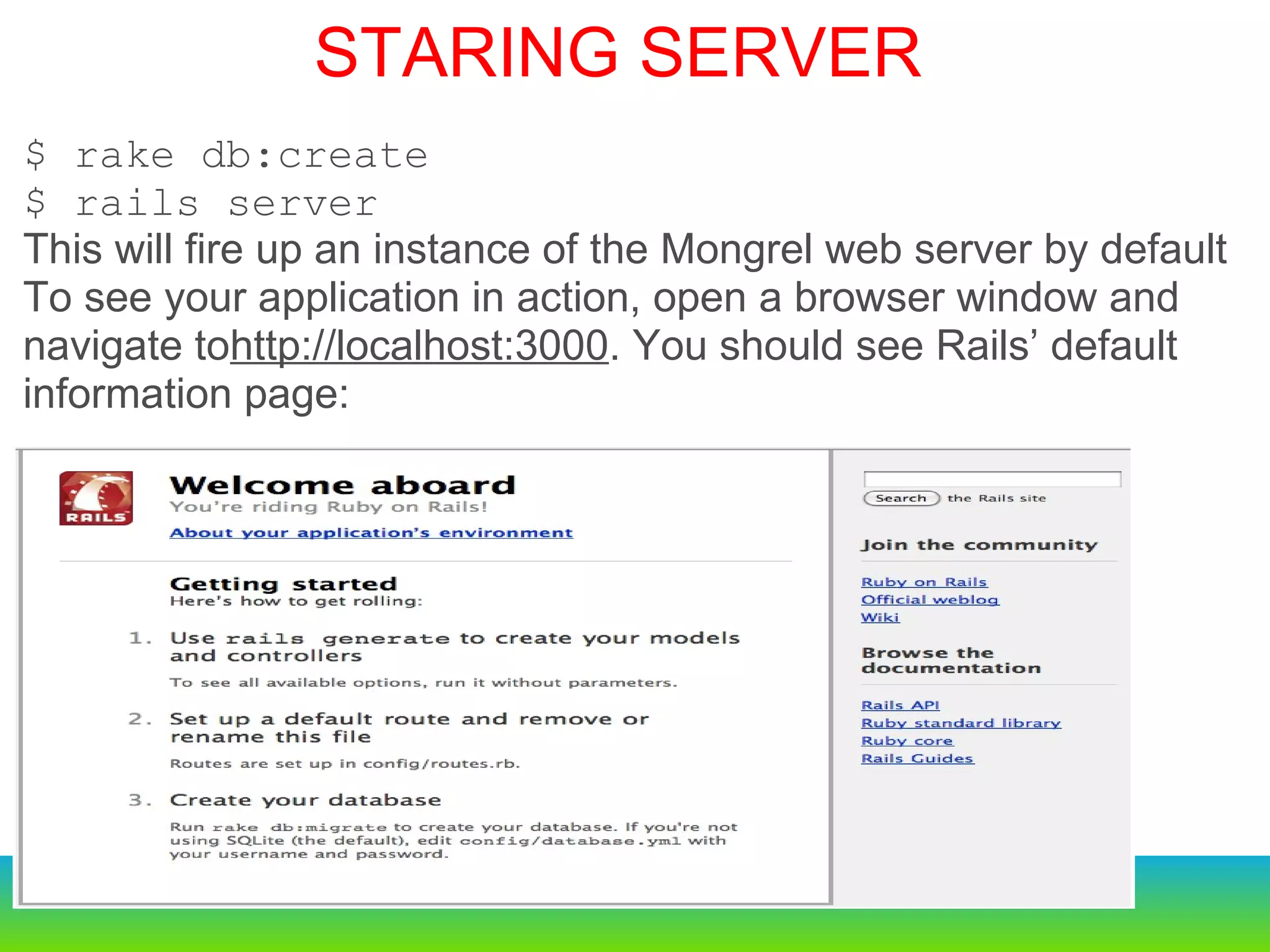$ rake db:create $ rails server This will fire up an instance of the Mongrel web server by default  To see your application in action, open a browser window and navigate to http://localhost:3000 . You should see Rails’ default information page: STARING SERVER 