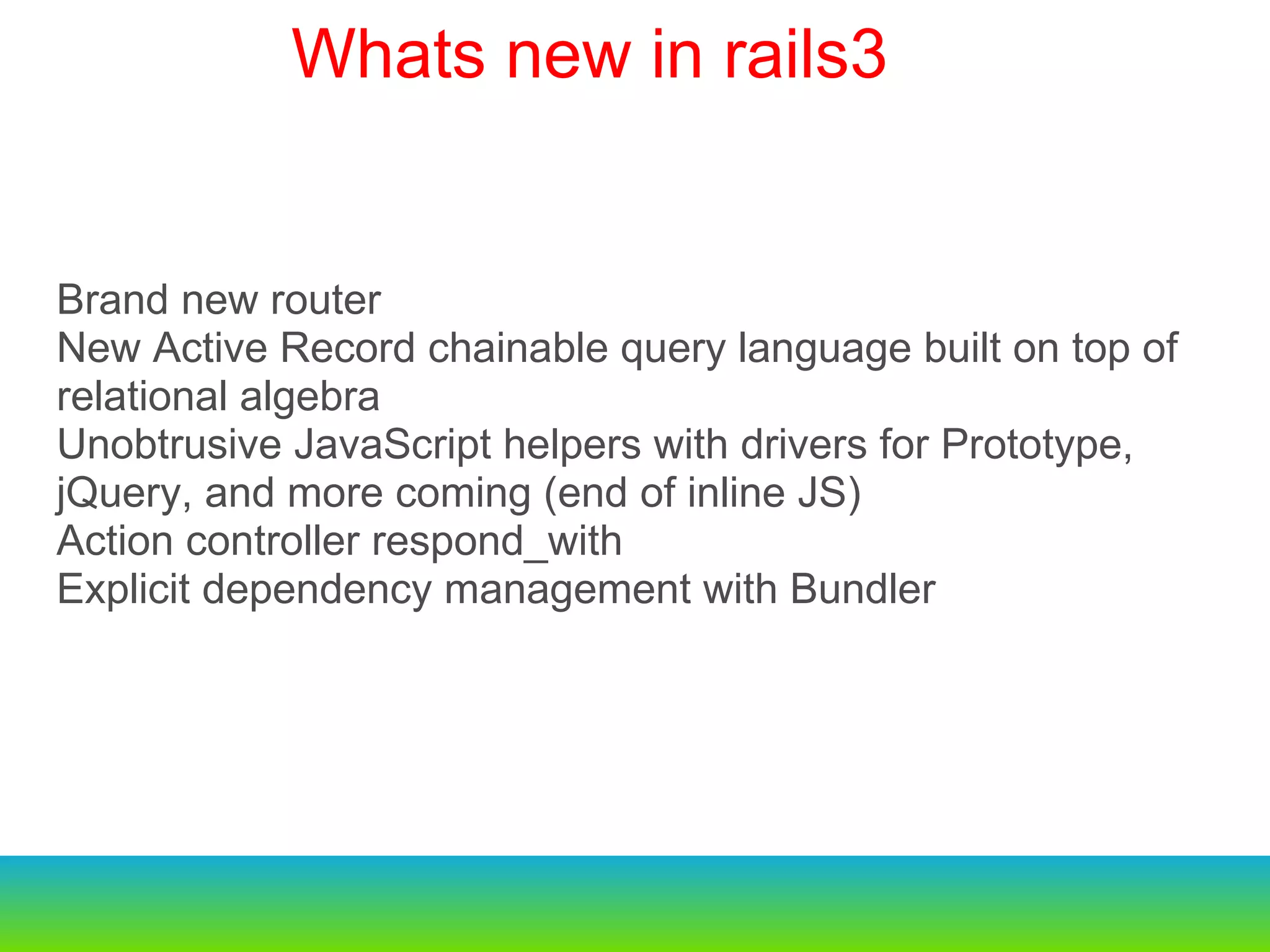Brand new router  New Active Record chainable query language built on top of relational algebra Unobtrusive JavaScript helpers with drivers for Prototype, jQuery, and more coming (end of inline JS) Action controller respond_with Explicit dependency management with Bundler  Whats new in rails3    