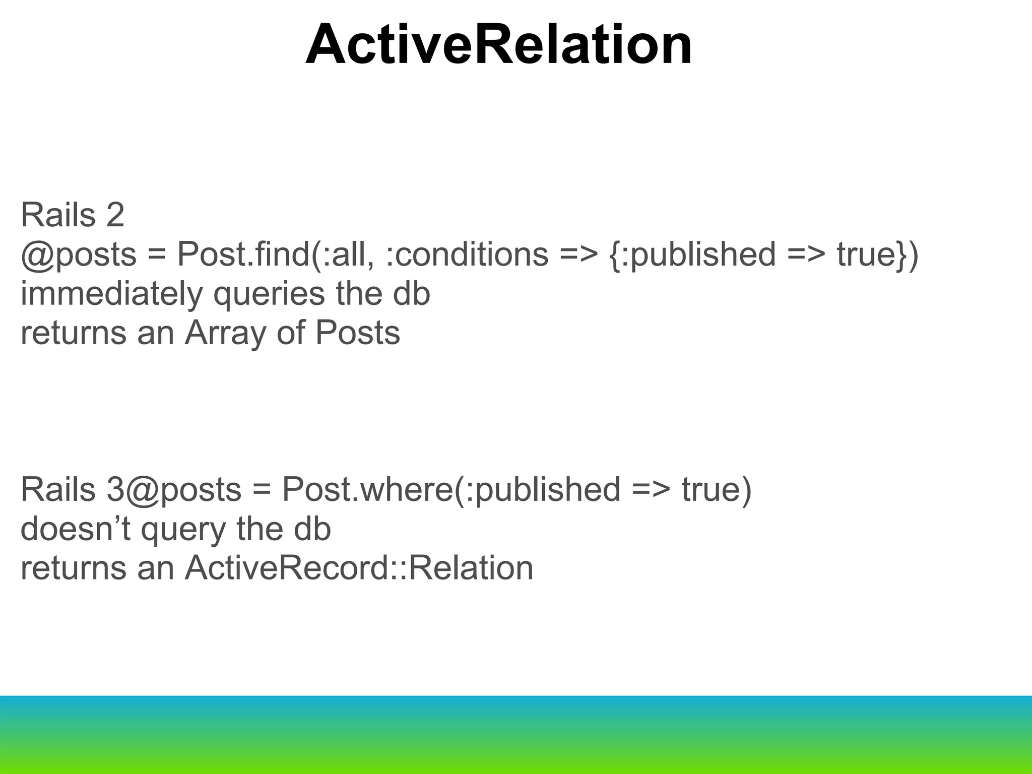Rails 2 @posts = Post.find(:all, :conditions => {:published => true}) immediately queries the db returns an Array of Posts Rails 3@posts = Post.where(:published => true) doesn’t query the db returns an ActiveRecord::Relation ActiveRelation 