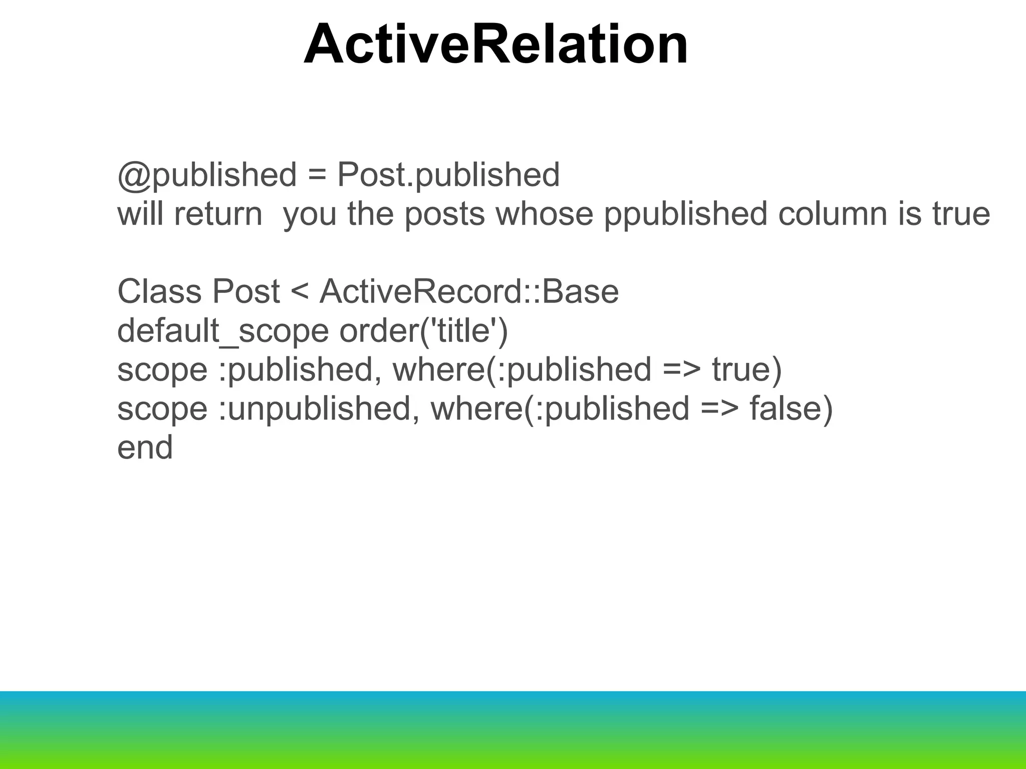 @published = Post.published will return  you the posts whose ppublished column is true Class Post < ActiveRecord::Base default_scope order('title') scope :published, where(:published => true) scope :unpublished, where(:published => false) end ActiveRelation 