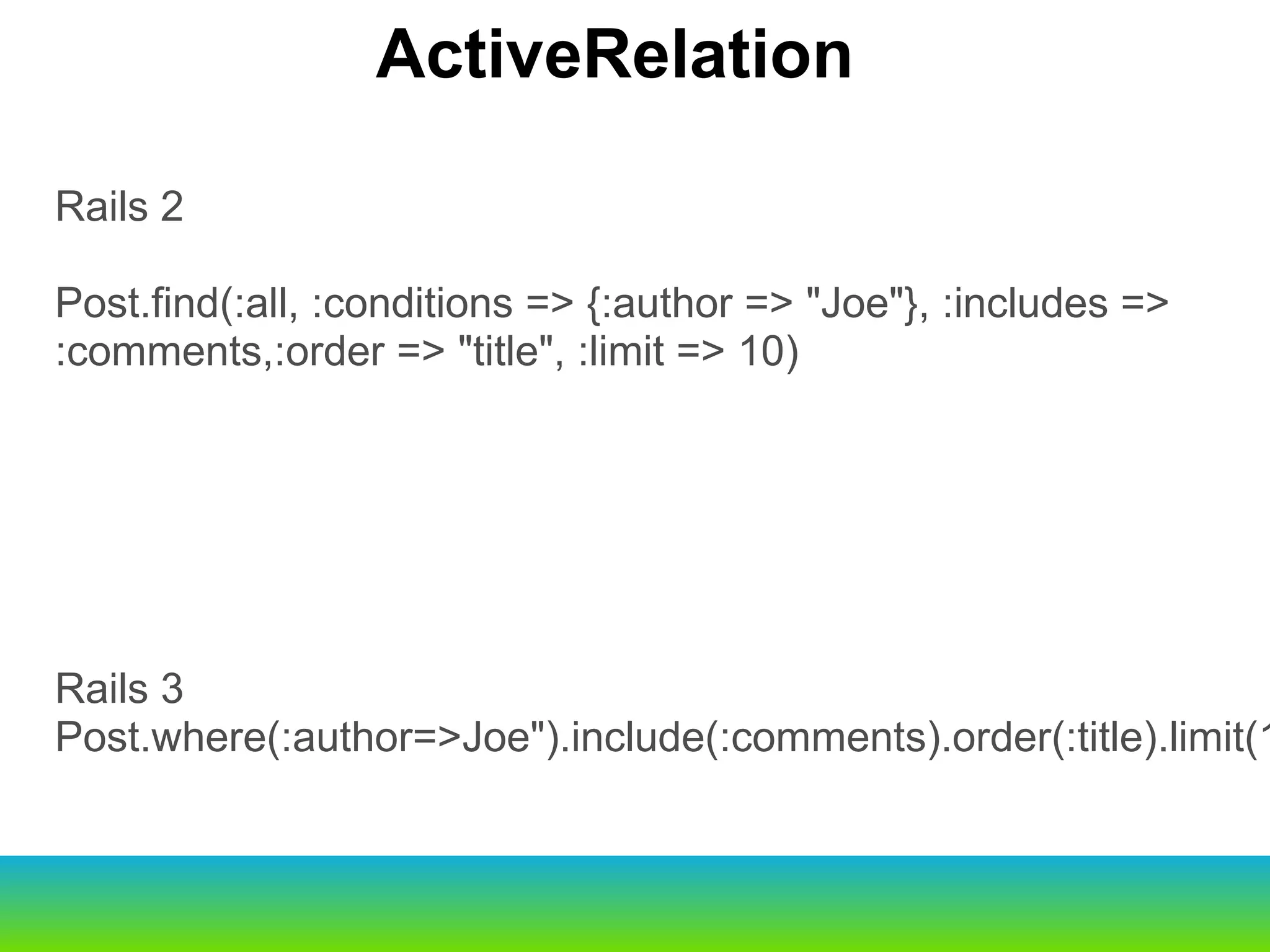 Rails 2 Post.find(:all, :conditions => {:author => "Joe"}, :includes => :comments,:order => "title", :limit => 10) Rails 3 Post.where(:author=>Joe").include(:comments).order(:title).limit(10) ActiveRelation 