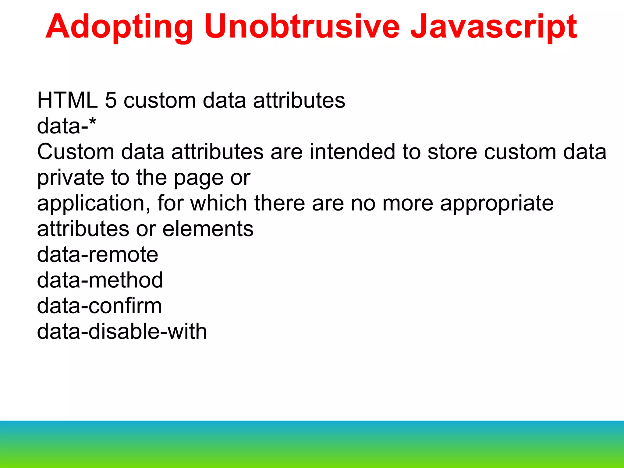 HTML 5 custom data attributes data-* Custom data attributes are intended to store custom data private to the page or application, for which there are no more appropriate attributes or elements data-remote data-method data-confirm data-disable-with Adopting Unobtrusive Javascript 