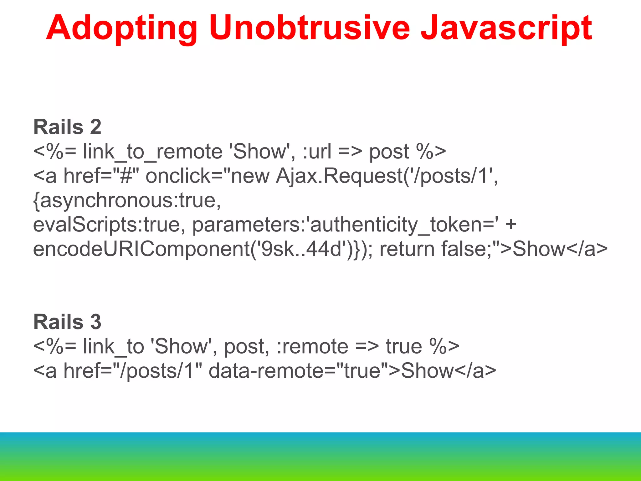 Rails 2 <%= link_to_remote 'Show', :url => post %> <a href="#" onclick="new Ajax.Request('/posts/1', {asynchronous:true, evalScripts:true, parameters:'authenticity_token=' + encodeURIComponent('9sk..44d')}); return false;">Show</a> Rails 3 <%= link_to 'Show', post, :remote => true %> <a href="/posts/1" data-remote="true">Show</a> Adopting Unobtrusive Javascript 
