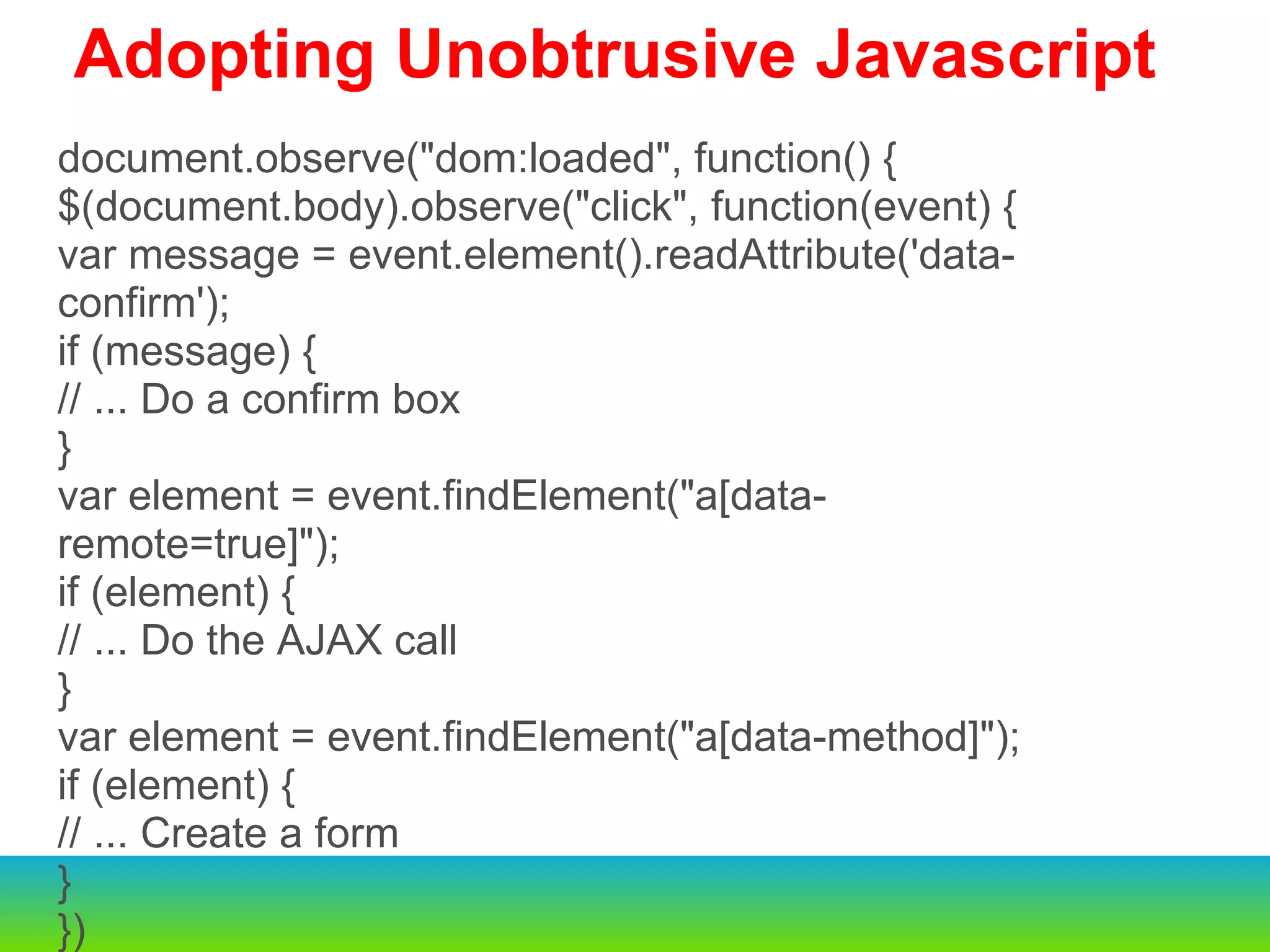   Adopting Unobtrusive Javascript document.observe("dom:loaded", function() { $(document.body).observe("click", function(event) { var message = event.element().readAttribute('data-confirm'); if (message) { // ... Do a confirm box } var element = event.findElement("a[data-remote=true]"); if (element) { // ... Do the AJAX call } var element = event.findElement("a[data-method]"); if (element) { // ... Create a form } }) 
