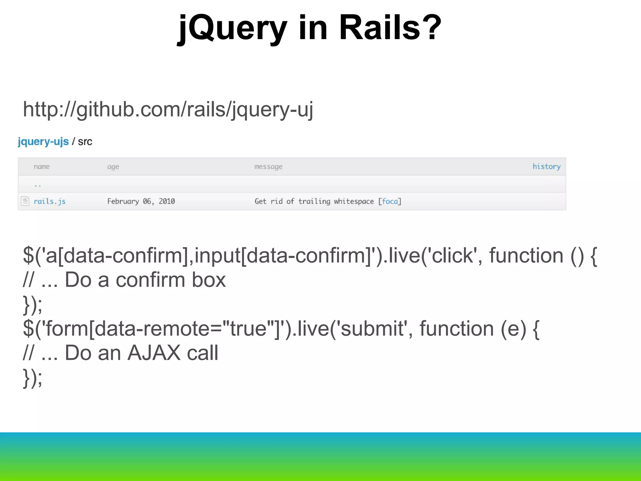 http://github.com/rails/jquery-uj $('a[data-confirm],input[data-confirm]').live('click', function () { // ... Do a confirm box }); $('form[data-remote="true"]').live('submit', function (e) { // ... Do an AJAX call }); jQuery in Rails? 
