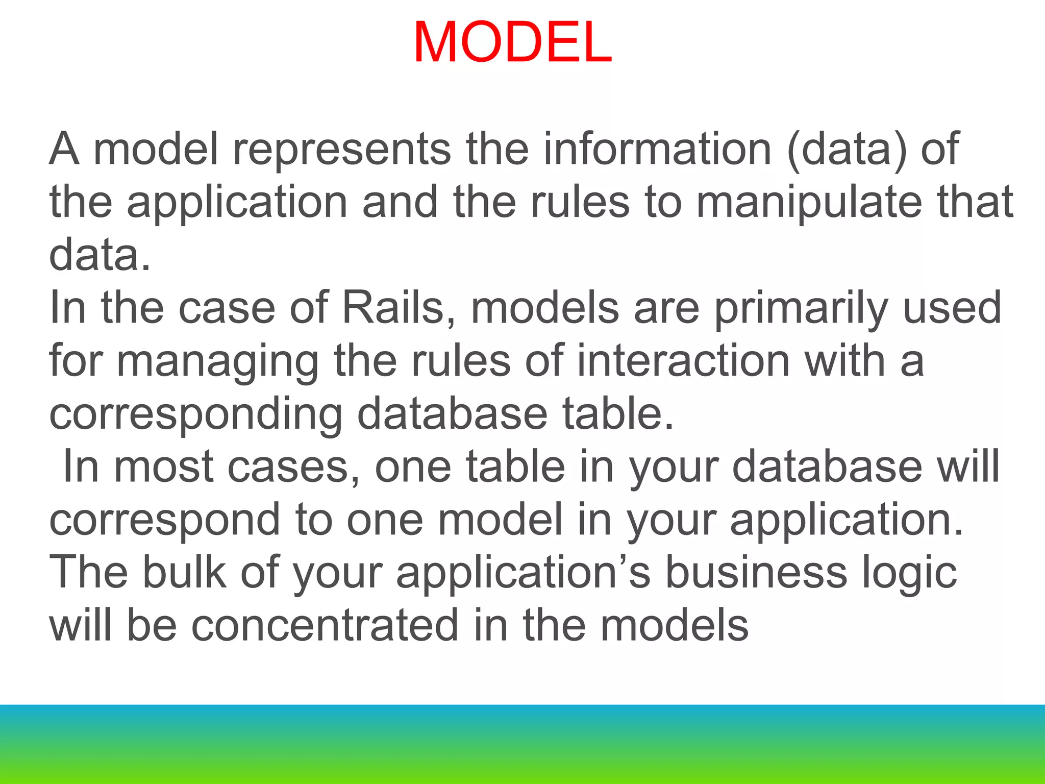 A model represents the information (data) of the application and the rules to manipulate that data.  In the case of Rails, models are primarily used for managing the rules of interaction with a corresponding database table.   In most cases, one table in your database will correspond to one model in your application.  The bulk of your application’s business logic will be concentrated in the models   MODEL 