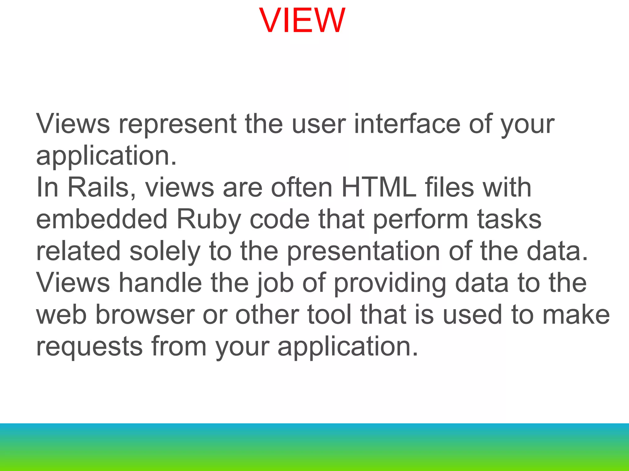 Views represent the user interface of your application. In Rails, views are often HTML files with embedded Ruby code that perform tasks related solely to the presentation of the data.  Views handle the job of providing data to the web browser or other tool that is used to make requests from your application. VIEW 