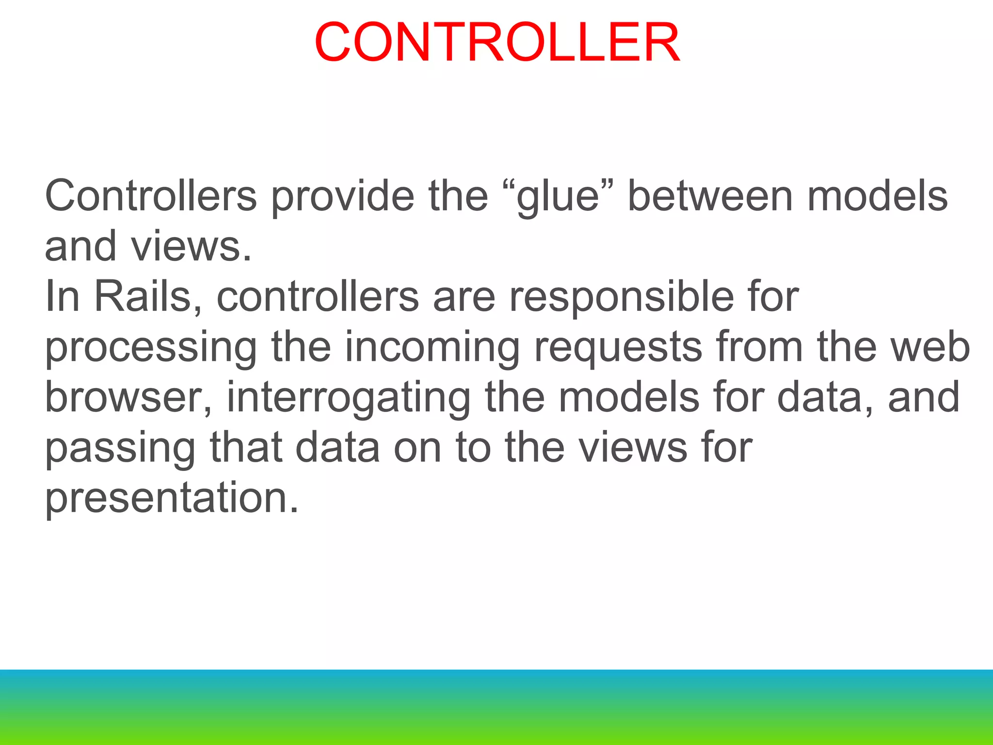 Controllers provide the “glue” between models and views. In Rails, controllers are responsible for processing the incoming requests from the web browser, interrogating the models for data, and passing that data on to the views for presentation. CONTROLLER 