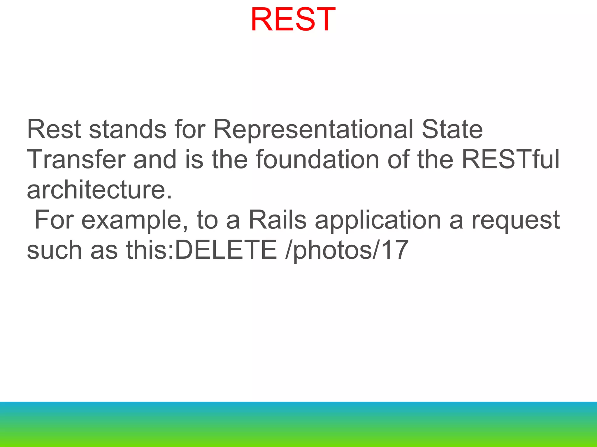 Rest stands for Representational State Transfer and is the foundation of the RESTful architecture.   For example, to a Rails application a request such as this:DELETE /photos/17 REST 