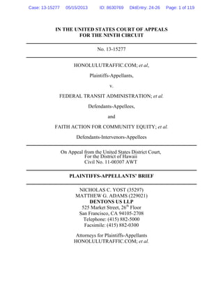 IN THE UNITED STATES COURT OF APPEALS
FOR THE NINTH CIRCUIT
No. 13-15277
HONOLULUTRAFFIC.COM; et al,
Plaintiffs-Appellants,
v.
FEDERAL TRANSIT ADMINISTRATION; et al.
Defendants-Appellees,
and
FAITH ACTION FOR COMMUNITY EQUITY; et al.
Defendants-Intervenors-Appellees
On Appeal from the United States District Court,
For the District of Hawaii
Civil No. 11-00307 AWT
PLAINTIFFS-APPELLANTS’ BRIEF
NICHOLAS C. YOST (35297)
MATTHEW G. ADAMS (229021)
DENTONS US LLP
525 Market Street, 26th
Floor
San Francisco, CA 94105-2708
Telephone: (415) 882-5000
Facsimile: (415) 882-0300
Attorneys for Plaintiffs-Appellants
HONOLULUTRAFFIC.COM; et al.
Case: 13-15277 05/15/2013 ID: 8630769 DktEntry: 24-26 Page: 1 of 119
 