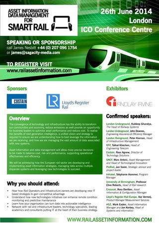 26th June 2014
London
ICO Conference Centre
SPEAKING OR SPONSORSHIP
call James Nesbitt +44 (0) 207 096 1754
or james@sagacity-media.com
TO REGISTER VISIT
www.railassetinformation.com
Confirmed speakers:
London Underground, Kuldeep Gharatya,
The Head of Railway Systems
London Underground, John Downes,
Engineering Assurance & Efficiency Manager
London Overground, Peter Kiernan, Head
of Infrastructure Management
RFF, Talhat Khechen, Head of
Engineering Telecom
Costain, Ross Agnew, Director of
Technology Solutions
SNCF, Marc Antoni, Asset Management
and Head of Technological Innovation
ProRail, Jan Swier, Strategic advisor and
project leader
Infrabel, Stéphanie Hammer, Program
Manager
University of Birmingham, Professor
Clive Roberts, Head of Rail research
Crossrail, Ross Dentten, Asset
Information & Configuration Manager
Lloyd’s Register Rail Europe, Ilse Vermeij,
Product Manager Measurement Services
HS2, Mark Eaden, Asset Information
Manager and Jon Kerbey, Head of
Systems and information
Why you should attend:
•	 Hear how Rail Operators and Infrastructure owners are developing new IT
based strategies to gain competitive advantage
•	 Understand how new technologies initiatives can enhance remote condition
monitoring and predictive maintenance
•	 Learn how your organisation can turn data into actionable intelligence
•	 Network with rail and infrastructure leaders, technology specialists, leading
academics and consultants putting IT at the heart of their business strategy.
Sponsors Exhibitors
The convergence of technology and infrastructure has the ability to transform
our communities and economy, reduce emissions as well provide an opportunity
for business leaders to optimise asset performance and reduce cost. To realise
the benefits of next generation intelligence, a unified vision and strategy is
required to ensure we are understanding how to best leverage the information
we are receiving, and how we are managing the vast amount of data associated
with new systems.
Asset Information and data management will allow more precise decisions
to be made to balance cost, risk and performance, supporting operational
effectiveness and efficiency.
We will be addressing how the European rail sector are developing and
implementing asset information strategies, managing data across multiple
disparate systems and leveraging new technologies to succeed.
Overview
WWW.RAILASSETINFORMATION.COM
 