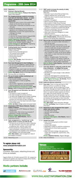 Programme - 26th June 2014
Venue:
ICO Conference Centre
22 Berners Street, London, W1T 3DD
8.30 Registration
9.00 Chairman’s Opening Remarks
University of Birmingham, Professor Clive Roberts,
Head of Rail Research
9.10 The changing landscape created by increasing
asset data and information volumes – an urban
railway’s perspective of the challenges and
opportunities.
•	Setting the scene in terms of the world’s oldest
railway and the fact that we have been
•	Looking after it reasonably successfully for over
150 years
•	Explore the landscape in terms of standards
regulations and changing business practices
•	Illustratration of some of the opportunities and
challenges this brings
•	A way forward
•	A view from the Transport Systems Catapult (KKG)
•	A vision of a data driven future (KKG)
Capital Programmes Directorate of London
Underground, Kuldeep Gharatya, Engineering
Director at the Transport Systems Catapult
London Underground, John Downes, Engineering
Assurance & Efficiency Manager
9.40 Enabling Quality Asset Information to support the
Crossrail Smart Railway
•	What is Crossrail?
•	Good Practice Asset Management
•	The Crossrail Smart Railway
•	Quality Asset Information
•	Sharing Good Practice
•	Smart Benefits
Crossrail, Ross Dentten, Asset Information &
Configuration Manager
10.10 From Asset Management to Asset Intelligence
•	The rise of asset intelligence, market pressures
•	The art of the possible, asset information and
agile solutions
•	Snapshot of reality, asset insight and intervention
•	Barriers to Intelligence, systems and knowledge
Costain, Ross Agnew, Director of Technology Solutions
10.40 Morning coffee and networking
11.10 The use of remote condition monitoring to aid
predictive maintenance
•	Use of points condition monitoring
•	Daily interrogation of data by signalling
technicians
•	Use of switch “signatures” and alert thresholds
•	Variance assessment and fault identification
London Overground at Transport for London, Peter
Kiernan, Head of Infrastructure Management
11.40 Asset Management and Information; two sides of
the same coin
•	The essence of asset management
•	The asset management process and focus
•	The need of risk management and condition monitoring
•	The connection between asset management
business and information & data management
•	How to grow to one Rail Asset Information Model
for the whole sector
ProRail, Jan Swier, Strategic advisor and project leader
12.10 Introduction of RFF Telecom Networks: Towards
Unified IP Network
•	General overview of RFF Railway and Telecom
Infrastructure
•	Transformation: Main drivers to go towards IP
•	Motivations: Change of technology
Railways strategy target towards unified
IP Network RFF, Talhat Khechen, Head of
Engineering Telecom
12.40 Asset management in a “practical way” in the
railway domain in France and with the UIC
•	The way we use the patrimony datas to elaborate
the right information (cross the many asset type
as signaling, track, switches, earth work)
•	Enhancing decision making abilities and
balancing between maintenance and renewal
•	Leveraging data for the adaptation of the maintenance
level, adaptation of the next product design
SNCF, Marc Antoni, Asset management, Head of
technological Innovation
13.10 Networking Lunch
14.10 SNCF wants to increase the maturity of safety
processes by developing
Data Input
•	Automatic Input to Avoid Manual Data Entry
(Highest reliability than manual input)
•	Data Entry done in real-time (avoid Job first and
Traceability later)
•	Increase in throughput
•	Refine Processes (Quality Improvement)
•	Reconciliation of Data (Cross Checking)
•	Easier Monitoring of Assemblies and components
•	Integration of the solution in a vertical process (from
component manufacturer to ECM) Share Results
•	Real time monitoring of Technical and Stock
indicators for Asset Management
•	Allow used of Business Intelligence to create
dedicated solutions
•	And to integer its processes in a Big Picture …
SNCF, Christian Daniel, ECM Business Processing
Director of the Rolling Stock Department
14.40 How we may use functional data for best investments
•	More data is not equal to better information. It
could be just noise
•	The TCO (Total Cost of Ownership) vs The
cheapest one option. How we can use the right
mix of accruable data and good maintenance
practice to reliable investment decisions
•	The never-ending change. The value is not just
only a question of money, but the service offered
to the clients, so data must show the functional
stage of assets.
•	Data for intangible assets: The Know How
involved in projects or the delivery models are
connected with the assets used for. May we use
those issues as data for better investments?
Metro de Madrid, Carlos Esquíroz, Engineering and
Maintenance Director
15.10 Smart data collection to continuously monitor the status
of your infrastructure – an Intelligent Rail example
•	Creating Intelligent applications by smart use of
existing assets
•	Benefitting from rapid changes in data collection
technology
•	Continuous data logging from passenger trains
•	Statistical modelling of maintenance requirements
Lloyd’s Register Rail Europe, Ilse Vermeij, Product
Manager, Measurement Services
15.40 Coffee and afternoon networking
16.10 Case study: There is a long way to go on HS2
before we will be in a position to manage
operational assets. We are configuring our Asset
Information Management Systems (AIMS) with an
eye towards future operations so that the data we
hold on our planned assets supports and informs
each stage of the project lifecycle, from design
through construction and into operation. It is our
intention that the data held in the AIMS will grow
and develop with the project so that it becomes
the core of the Asset Management Systems for the
operational railway.
HS2, Mark Eaden, Asset Information Manager
and HS2, Jon Kerbey, Head of Systems and Asset
Information
16.40 Approaches to data management that support
system wide decision making
•	The data driven railway
•	Semantic web technologies
•	Ontology
•	Early case studies
University of Birmingham, Clive Roberts, Head of
Rail Research
17.10 Infrabel Case study
•	Asset monitoring: going to condition based
maintenance
•	Incident data analysis
•	Degradation models for predictive maintenance
•	Access policy to critical assets: guarantee
availability
•	Asset information strategy: data governance,
master data management, opportunities, risks,
challenges
Infrabel, Stephanie Hammer, Program Manager
17.40 Close of Conference
WWW.RAILASSETINFORMATION.COM
To register please visit
www.railassetinformation.com
Sponsorship:
Luncheons, stand space, networking dinners and
drinks are available.
Sagacity Media Ltd. All rights reserved 2014. All programme
contents and speakers are subject to change without liability.
All content confirmed at time of press.
Media partners include:
 