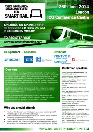 26th June 2014
London
ICO Conference Centre
SPEAKING OR SPONSORSHIP
call James Nesbitt +44 (0) 207 096 1754
or james@sagacity-media.com
TO REGISTER VISIT
Confirmed speakers:
London Underground, Kuldeep Gharatya, The
Head of Railway Systems
London Underground, John Downes, Engineering
Assurance & Efficiency Manager
London Overground, Peter Kiernan, Head of
Infrastructure Management
RFF, Talhat Khechen, Head of Engineering
Telecom
Costain, Ross Agnew, Director of Technology
Solutions
SNCF, Marc Antoni, Asset Management and Head
of Technological Innovation
ProRail, Jan Swier, Strategic advisor and project
leader
Infrabel, Stéphanie Hammer, Program Manager
University of Birmingham, Professor Clive
Roberts, Head of Rail research
Crossrail, Ross Dentten, Asset Information &
Configuration Manager
Lloyd’s Register Rail Europe, Ilse Vermeij, Product
Manager Measurement Services
HS2, Mark Eaden, Asset Information Manager
and Jon Kerbey, Head of Systems and information
Metro de Madrid, Carlos Esquiroz, Engineering
and Maintenance Director
SNCF, Christian Daniel, ECM Business Processing
Director of the Rolling Stock Department
Why you should attend:
•	 Hear how Rail Operators and Infrastructure owners are developing new IT
based strategies to gain competitive advantage
•	 Understand how new technologies initiatives can enhance remote condition
monitoring and predictive maintenance
•	 Learn how your organisation can turn data into actionable intelligence
•	 Network with rail and infrastructure leaders, technology specialists, leading
academics and consultants putting IT at the heart of their business strategy.
SponsorsCo Sponsors Exhibitors
The convergence of technology and infrastructure has the ability to transform
our communities and economy, reduce emissions as well provide an opportunity
for business leaders to optimise asset performance and reduce cost. To realise
the benefits of next generation intelligence, a unified vision and strategy is
required to ensure we are understanding how to best leverage the information
we are receiving, and how we are managing the vast amount of data associated
with new systems.
Asset Information and data management will allow more precise decisions
to be made to balance cost, risk and performance, supporting operational
effectiveness and efficiency.
We will be addressing how the European rail sector are developing and
implementing asset information strategies, managing data across multiple
disparate systems and leveraging new technologies to succeed.
Overview
WWW.RAILASSETINFORMATION.COM
www.railassetinformation.com
 