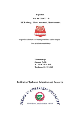 Report on
TRACTION MOTOR
S.E.Railway, Diesel loco shed, Bondamunda
In partial fulfilment of the requirements for the degree
BachelorofTechnology
Submitted by:
Subham Gahir
B.TECH 2015-2019
Regdn no.:1541016368
Institute of Technical Education and Research
 
