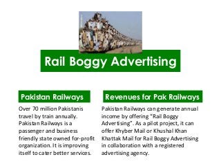 Rail Boggy Advertising
Pakistan Railways
Over 70 million Pakistanis
travel by train annually.
Pakistan Railways is a
passenger and business
friendly state owned for-profit
organization. It is improving
itself to cater better services.
Revenues for Pak Railways
Pakistan Railways can generate annual
income by offering “Rail Boggy
Advertising”. As a pilot project, it can
offer Khyber Mail or Khushal Khan
Khattak Mail for Rail Boggy Advertising
in collaboration with a registered
advertising agency.
 