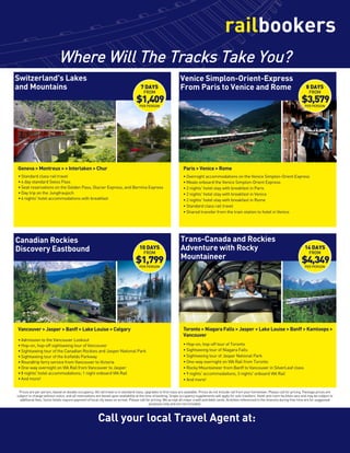 Call your local Travel Agent at:
Where Will The Tracks Take You?

Vancouver  Jasper  Banff  Lake Louise  Calgary
Paris  Venice  Rome
• Overnight accommodations on the Venice Simplon-Orient Express
• Meals onboard the Venice Simplon-Orient Express
• 2 nights' hotel stay with breakfast in Paris
• 2 nights' hotel stay with breakfast in Venice
• 2 nights' hotel stay with breakfast in Rome
• Standard class rail travel
• Shared transfer from the train station to hotel in Venice
Geneva  Montreux   Interlaken  Chur 
• Standard class rail travel
• 4 day standard Swiss Pass
• Seat reservations on the Golden Pass, Glacier Express, and Bernina Express
• Day trip on the Jungfraujoch
• 6 nights' hotel accommodations with breakfast
Toronto  Niagara Falls  Jasper  Lake Louise  Banff  Kamloops 
Vancouver
• Hop-on, hop-off tour of Toronto
• Sightseeing tour of Niagara Falls
• Sightseeing tour of Jasper National Park
• One-way overnight on VIA Rail from Toronto
• Rocky Mountaineer from Banff to Vancouver in SilverLeaf class
• 9 nights' accommodaitons; 3 nights' onboard VIA Rail
• And more!
Switzerland's Lakes
and Mountains
Canadian Rockies
Discovery Eastbound
Venice Simplon-Orient-Express
From Paris to Venice and Rome
Trans-Canada and Rockies
Adventure with Rocky
Mountaineer
7 DAYS
FROM
$1,409
PER PERSON
10 DAYS
FROM
$1,799
PER PERSON
8 DAYS
FROM
$3,579
PER PERSON
14 DAYS
FROM
$4,349
PER PERSON
Prices are per person, based on double occupancy. All rail travel is in standard class, upgrades to first class are available. Prices do not include rail from your hometown. Please call for pricing. Package prices are
subject to change without notice, and all reservations are based upon availability at the time of booking. Single occupancy supplements will apply for solo travelers. Hotel and room facilities vary and may be subject to
additional fees. Some hotels require payment of local city taxes on arrival. Please call for pricing. We accept all major credit and debit cards. Activities referenced in the itinerary during free time are for suggested
purposes only and are not included.
• Admission to the Vancouver Lookout
• Hop-on, hop-off sightseeing tour of Vancouver
• Sightseeing tour of the Canadian Rockies and Jasper National Park
• Sightseeing tour of the Icefields Parkway
• Roundtrip ferry service from Vancouver to Victoria
• One-way overnight on VIA Rail from Vancouver to Jasper
• 8 nights' hotel accommodations; 1 night onboard VIA Rail
• And more!
TLC TRAVELS' TOURS  CRUISES: 336-675-5280
 