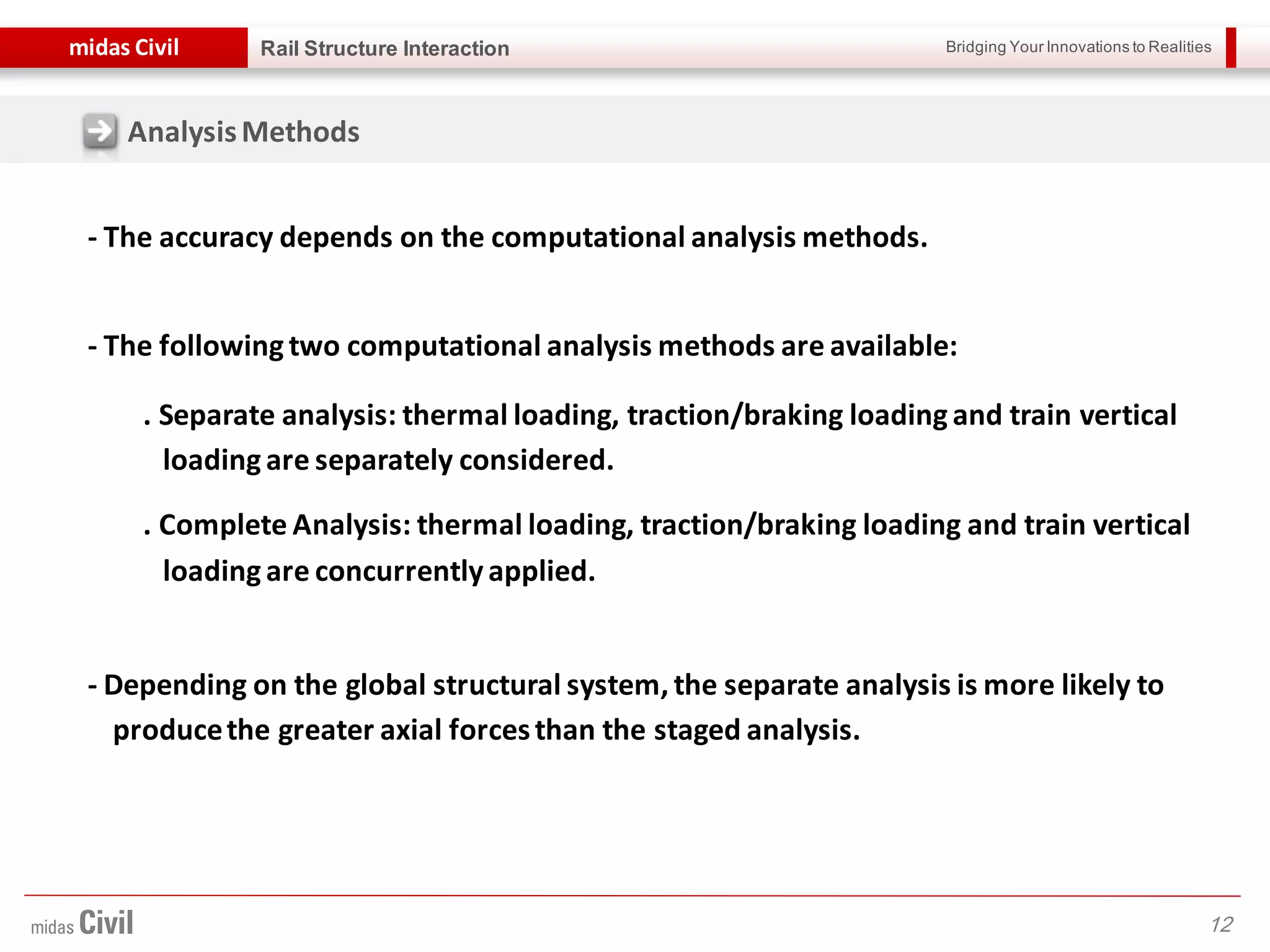 Bridging Your Innovations to Realitiesmidas Civil
12
Rail Structure Interaction
- The accuracy depends on the computational analysis methods.
- The following two computational analysis methods are available:
. Separate analysis: thermal loading, traction/braking loading and train vertical
loading are separately considered.
. Complete Analysis: thermal loading, traction/braking loading and train vertical
loading are concurrently applied.
- Depending on the global structural system, the separate analysis is more likely to
producethe greater axial forcesthan the staged analysis.
AnalysisMethods
 