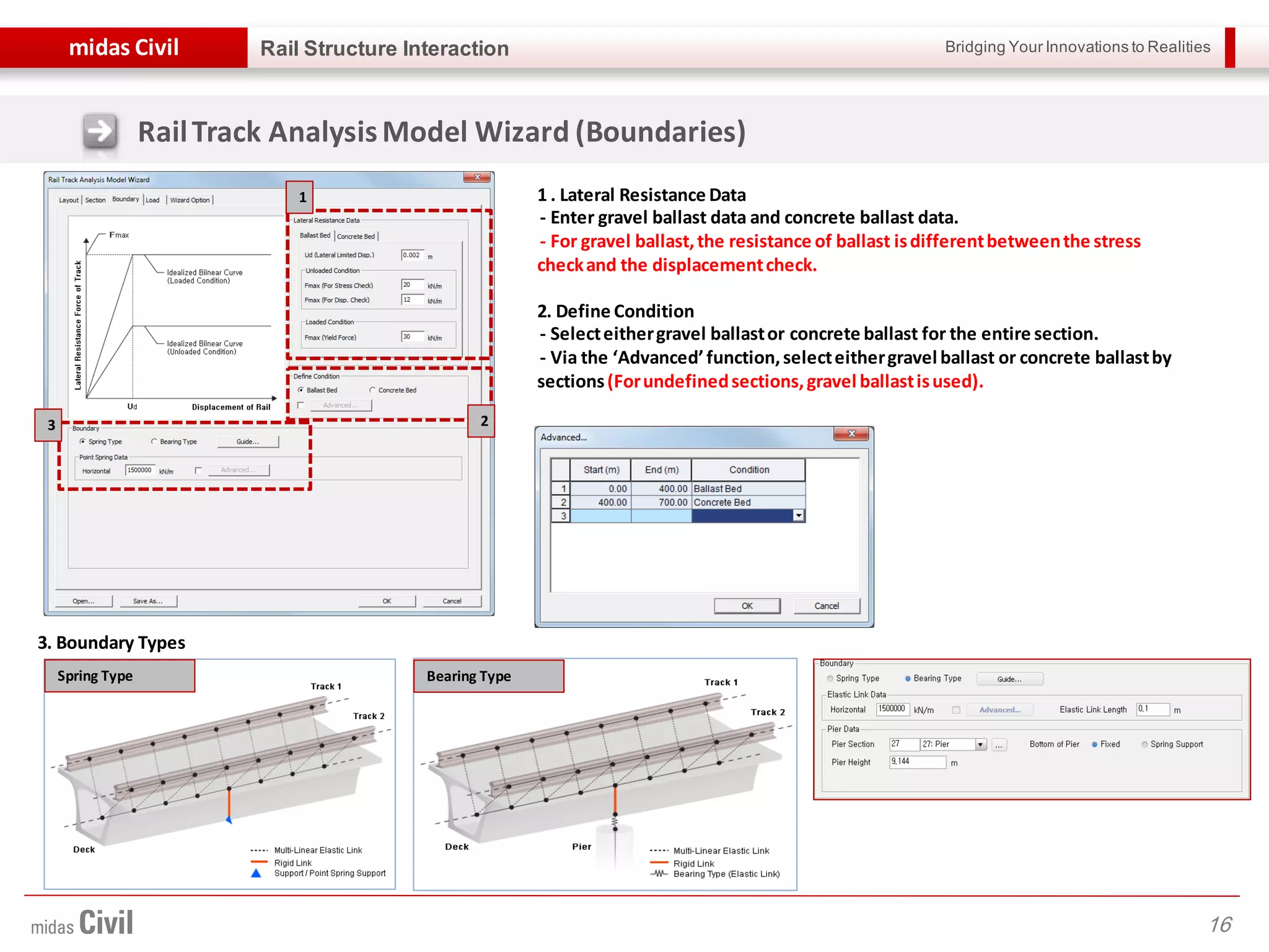 Bridging Your Innovations to Realitiesmidas Civil
16
Rail Structure Interaction
1 . Lateral Resistance Data
- Enter gravel ballast data and concrete ballast data.
- For gravel ballast,the resistance of ballast isdifferentbetweenthe stress
checkand the displacementcheck.
2. Define Condition
- Selecteithergravel ballastor concrete ballast for the entire section.
- Via the ‘Advanced’function,selecteithergravel ballast or concrete ballastby
sections(Forundefinedsections,gravel ballastisused).
3. Boundary Types
Spring Type Bearing Type
1
23
RailTrack AnalysisModel Wizard (Boundaries)
 