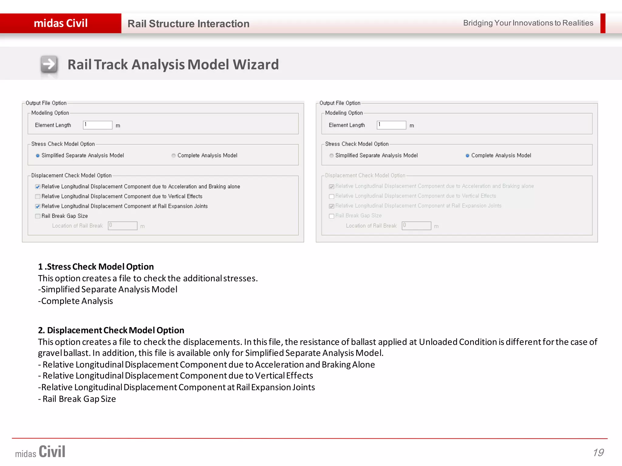 Bridging Your Innovations to Realitiesmidas Civil
19
Rail Structure Interaction
RailTrack AnalysisModel Wizard
1 .StressCheck Model Option
Thisoptioncreatesa file to checkthe additionalstresses.
-SimplifiedSeparate AnalysisModel
-Complete Analysis
2. DisplacementCheckModel Option
Thisoptioncreatesa file to checkthe displacements. Inthisfile,the resistance of ballast applied at UnloadedConditionisdifferentforthe case of
gravelballast.In addition, this file is available only for SimplifiedSeparate AnalysisModel.
- Relative LongitudinalDisplacementComponentdue toAccelerationandBrakingAlone
- Relative LongitudinalDisplacementComponentdue toVerticalEffects
-Relative LongitudinalDisplacementComponentatRailExpansionJoints
- Rail Break GapSize
 