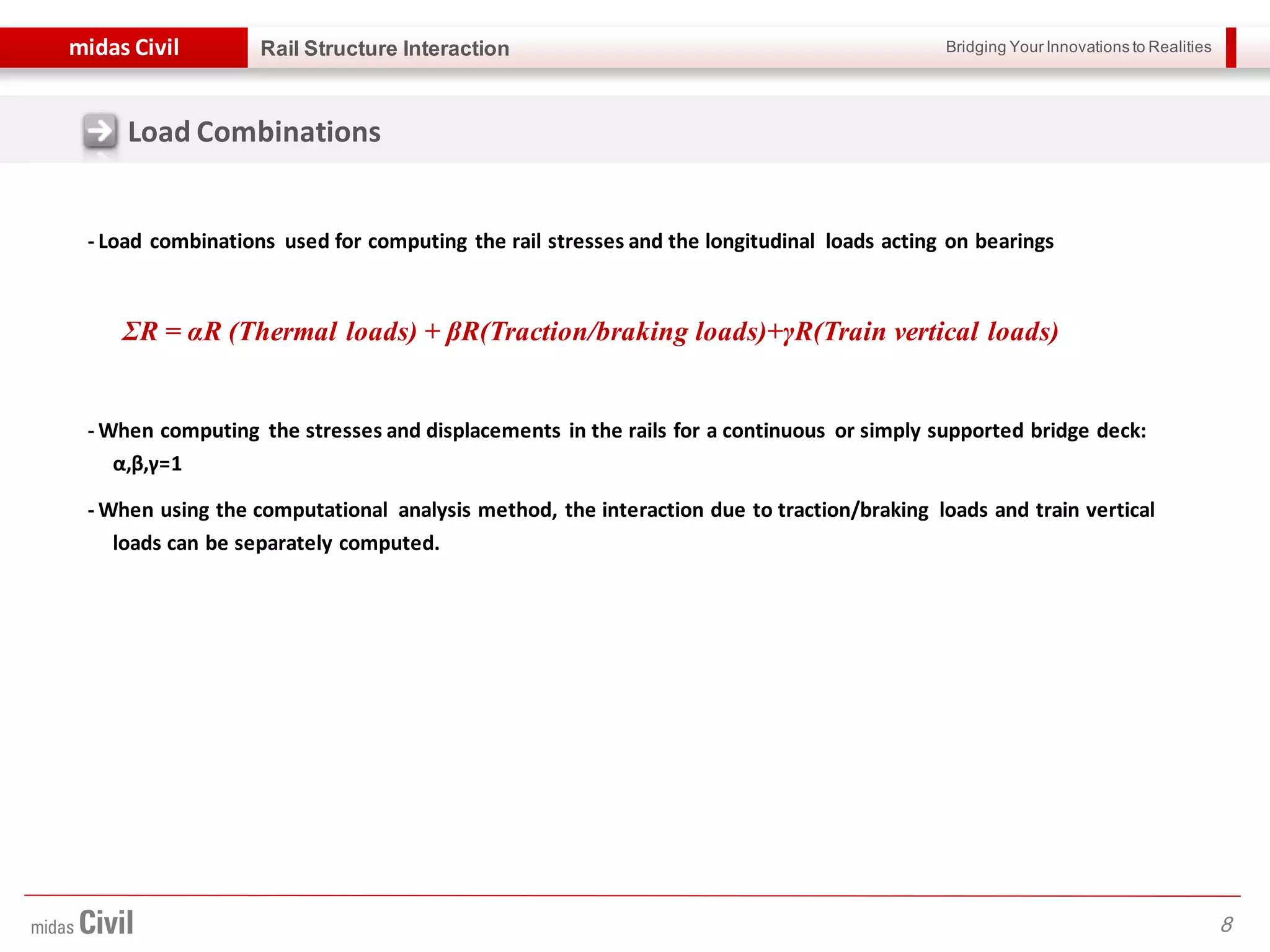 Bridging Your Innovations to Realitiesmidas Civil
8
Rail Structure Interaction
Load Combinations
- Load combinations used for computing the rail stresses and the longitudinal loads acting on bearings
- When computing the stresses and displacements in the rails for a continuous or simply supported bridge deck:
α,β,γ=1
- When using the computational analysis method, the interaction due to traction/braking loads and train vertical
loads can be separately computed.
ƩR = αR (Thermal loads) + βR(Traction/braking loads)+γR(Train vertical loads)
 