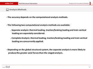 Bridging Your Innovations to Realitiesmidas Civil
12
Rail Structure Interaction
- The accuracy depends on the computational analysis methods.
- The following two computational analysis methods are available:
. Separate analysis: thermal loading, traction/braking loading and train vertical
loading are separately considered.
. Complete Analysis: thermal loading, traction/braking loading and train vertical
loading are concurrently applied.
- Depending on the global structural system, the separate analysis is more likely to
producethe greater axial forcesthan the staged analysis.
AnalysisMethods
 