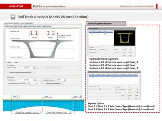 Bridging Your Innovations to Realitiesmidas Civil
15
Rail Structure Interaction
TaperedSectionAssignment
Sectionsat 0.1 of the total span length:Span_2
Sectionsat 0.5 of the total span length:Span
Sectionsat 0.9 of the total span length:Span_2
TaperedOption
Start 0.1~Start 0.5: Z Axis CurvedType (Quadratic) , From (J-end)
Start 0.5~Start 0.9: Z Axis CurvedType (Quadratic) , From (I-end)
Define TaperedSection
RailTrack AnalysisModel Wizard (Section)
 