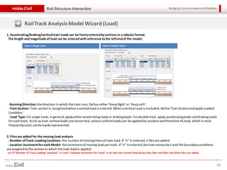 Bridging Your Innovations to Realitiesmidas Civil
18
Rail Structure Interaction
1. Accelerating/braking/vertical train loadscan be freelyenteredbysectionsin a tabular format.
The length and magnitude of load can be enteredwithreference tothe leftendof the model.
-RunningDirection:the direction in which the train runs.Define either‘KeepRight’or ‘KeepLeft’.
-TrainSection: Train sectionis recognizedwhenavertical load is entered. Whenavertical Load is excluded,define TrainSectionandapply Loaded
Condition.
- Load Type:For single track, in general,applyeitheraccelerating loadsor brakingloads. Fordouble track, apply acceleratingloads andbraking loads
foreachtrack. Asfar as train vertical loads are concerned, variousuniformloadscan be appliedby sectionsandtherefore HLload, which is most
frequentlyused,canbe easilyrepresented.
2. Filesare added for the moving load analysis
- Number ofTrack LoadingLocations: the numberof movingtimesof train load.If “n” is entered,nfilesare added.
- Location Incrementfor eachModel:the incrementof moving load pertrack. If “n” is entered,the trainmovesbyn and the boundaryconditions
are assignedtothe sectionto which the train load is applied.
ex> If “Number of Track Loading Locations” is 3 and “Location Increment for Track” is 10, the train moves forward by 10m, 20m and 30m and three files are added.
Case 1: Single Track Case 2: Double Track
RailTrack AnalysisModel Wizard (Load)
 