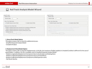 Bridging Your Innovations to Realitiesmidas Civil
19
Rail Structure Interaction
RailTrack AnalysisModel Wizard
1 .StressCheck Model Option
Thisoptioncreatesa file to checkthe additionalstresses.
-SimplifiedSeparate AnalysisModel
-Complete Analysis
2. DisplacementCheckModel Option
Thisoptioncreatesa file to checkthe displacements. Inthisfile,the resistance of ballast applied at UnloadedConditionisdifferentforthe case of
gravelballast.In addition, this file is available only for SimplifiedSeparate AnalysisModel.
- Relative LongitudinalDisplacementComponentdue toAccelerationandBrakingAlone
- Relative LongitudinalDisplacementComponentdue toVerticalEffects
-Relative LongitudinalDisplacementComponentatRailExpansionJoints
- Rail Break GapSize
 