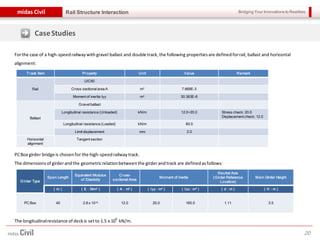 Bridging Your Innovations to Realitiesmidas Civil
20
Rail Structure Interaction
CaseStudies
Forthe case of a high-speedrailwaywithgravel ballast and double track,the following propertiesare definedforrail, ballast and horizontal
alignment:
Track Item Property Unit Value Remark
Rail
UIC60
Cross-sectionalarea A m2 7.669E-3
Moment of inertia Iyy m4 30.363E-6
Ballast
Gravelballast
Longitudinal resistance (Unloaded) kN/m 12.0~20.0 Stress check: 20.0
Displacement check: 12.0
Longitudinal resistance (Loaded) kN/m 60.0
Limit displacement mm 2.0
Horizontal
alignment
Tangent section
Girder Type
Span Length
Equivalent Modulus
of Elasticity
Cross-
sectional Area
Moment of Inertia
Neutral Axis
(Girder Reference
Location)
Main Girder Height
( m ) ( E : N/m2 ) ( A : m2 ) ( Iyy : m4 ) ( Izz : m4 ) ( d : m ) ( H : m )
PC Box 40 2.8 x 1010 12.0 20.0 165.0 1.11 3.5
PCBox girder bridge is chosenfor the high-speedrailwaytrack.
The dimensionsof girderandthe geometricrelationbetweenthe girderandtrack are definedasfollows:
The longitudinalresistance of deckis setto 1.5 x 10
6
kN/m.
 