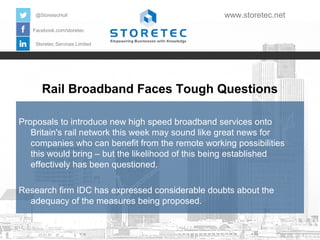 Rail Broadband Faces Tough Questions
Facebook.com/storetec
Storetec Services Limited
@StoretecHull www.storetec.net
Proposals to introduce new high speed broadband services onto
Britain's rail network this week may sound like great news for
companies who can benefit from the remote working possibilities
this would bring – but the likelihood of this being established
effectively has been questioned.
Research firm IDC has expressed considerable doubts about the
adequacy of the measures being proposed.
 