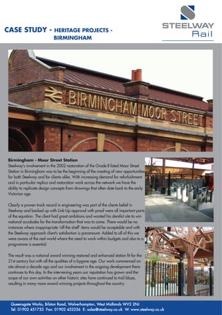 STEELWAY
CASE STUDY -                HERITAGE PROJECTS -
                            BIRMINGHAM
                                                                                           Rail




Birmingham - Moor Street Station
Steelway’s involvement in the 2002 restoration of the Grade II listed Moor Street
Station in Birmingham was to be the beginning of the creating of new opportunities
for both Steelway and for clients alike. With increasing demand for refurbishment
and in particular replica and restoration work across the network we have the
ability to replicate design concepts from drawings that often date back to the early
Victorian age.

Clearly a proven track record in engineering was part of the clients belief in
Steelway and backed up with Link-Up approval with proof were all important parts
of the equation. The client had great ambitions and wanted his derelict site to win
national accolades for the transformation that was to come. There would be no
instances where inappropriate 'off the shelf' items would be acceptable and with
the Steelway approach client’s satisfaction is paramount. Added to all of this we
were aware of the real world where the need to work within budgets and also to a
programme is essential.

The result was a national award winning restored and enhanced station fit for the
21st century but with all the qualities of a bygone age. Our work commenced on
site almost a decade ago and our involvement in the ongoing development there
continues to this day. In the intervening years our reputation has grown and the
scope of our own activities on other historic sites have continued to trail blaze,
resulting in many more award winning projects throughout the country.




 Queensgate Works, Bilston Road, Wolverhampton, West Midlands WV2 2NJ
 Tel: 01902 451733 Fax: 01902 452256 E: sales@steelway.co.uk W: www.steelway.co.uk
 