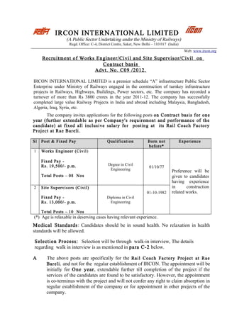 IRCON INTERNATIONAL LIMITED
                 (A Public Sector Undertaking under the Ministry of Railways)
                   Regd. Office: C-4, District Centre, Saket, New Delhi – 110 017 (India)
                                                                                              Web: www.ircon.org

     Recruitment of Works Engineer/Civil and Site Supervisor/Civil on
                            Contract basis
                         Advt. No. C09 /2012.

IRCON INTERNATIONAL LIMITED is a premier schedule “A” infrastructure Public Sector
Enterprise under Ministry of Railways engaged in the construction of turnkey infrastructure
projects in Railways, Highways, Buildings, Power sectors, etc. The company has recorded a
turnover of more than Rs 3800 crores in the year 2011-12. The company has successfully
completed large value Railway Projects in India and abroad including Malaysia, Bangladesh,
Algeria, Iraq, Syria, etc.
      The company invites applications for the following posts on Contract basis for one
year (further extendable as per Company's requirement and performance of the
candidate) at fixed all inclusive salary for posting at its Rail Coach Factory
Project at Rae Bareli.

Sl   Post & Fixed Pay                      Qualification             Born not               Experience
                                                                     before*
1    Works Engineer (Civil )

     Fixed Pay -
     Rs. 19,500/- p.m.                     Degree in Civil
                                                                      01/10/77
                                            Engineering                             Preference will be
     Total Posts – 08 Nos                                                           given to candidates
                                                                                    having experience
2    Site Supervisors (Civil)                                                       in      construction
                                                                    01-10-1982      related works.
     Fixed Pay -                           Diploma in Civil
     Rs. 13,000/- p.m.                       Engineering

     Total Posts – 10 Nos
(*) Age is relaxable in deserving cases having relevant experience.
Medical Standards : Candidates should be in sound health. No relaxation in health
standards will be allowed.

Selection Process: Selection will be through walk-in interview, The details
regarding walk in interview is as mentioned in para C-2 below.

A      The above posts are specifically for the Rail Coach Factory Project at Rae
       Bareli. and not for the regular establishment of IRCON. The appointment will be
       initially for One year, extendable further till completion of the project if the
       services of the candidates are found to be satisfactory. However, the appointment
       is co-terminus with the project and will not confer any right to claim absorption in
       regular establishment of the company or for appointment in other projects of the
       company.
 