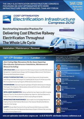 THE ONLY ELECTRIFICATION INFRASTRUCTURE CONGRESS
FOCUSSING ON COST OPTIMISATION WITH MORE
INFRASTRUCTURE OWNER/OPERATORS THAN ANY FORUM




Benchmarking Innovative Practices For
                                                                                                                               Organised by:




Delivering Cost Effective Railway
Electriﬁcation Throughout
The Whole Life Cycle
Installation | Maintenance | Renewal


 16th-17th October, 2012 | London | UK                                                                        Expert  Insights  From  20+  Infrastructure  Owner/

                                                                                                              Maintenance  &  Renewal  Projects  Across  Europe:
 Join Cutting Edge Discussions On Key Issues Impacting
                                                                                           Keynote  Address




                                                                                                                         Robbie  Burns  
 Renewal Including:                                                                                                      Regional  Director  For  Western  And  Wales  
                                                                                                                         Network  Rail
 LIFE CYCLE COST: Uncover Solutions For Minimising Life Cycle Costs With Effective Asset
 Management, Integrated System Design, And Technological Advancements That Enhance                                       Jens  Hartmann  
                                                                                                                         Director  Of  The  Department  For  Infrastructure  
 Efﬁciencies And Extend Asset Lifespan                                                                                   Technology  
                                                                                                                         Deutsche  Bahn  Netze  AG
 ACCESS TO INFRASTRUCTURE: Current Industry Experiences Using Innovative
 Asset Designs And New Technologies For Enabling Quicker Access To Infrastructure And                                    Lindsay  Vamplew  

 Minimising Downtime During Programs Of Maintenance And Construction                                                     Project  
                                                                                                                         Network  Rail
 SYSTEM DESIGN: Extensive Engineering Analysis Of System And Component Designs
 That Support The Integration, Maintainability, Enhanced Performance, And Reliability Of                                 Wassim  Badran  
                                                                                                                         Head  Of  Installations  &  Technology  
 Electriﬁed Railway Infrastructure
                                                                                                                         SBB
 INTELLIGENT DIAGNOSTICS: Delivering Real End User Experiences With Innovative
 Diagnostic Tools For Remote Monitoring, Measuring, Inspection, And Fault Detection To                                   Rudolf  Schilder  
                                                                                                                         Head  Of  Track  Management  Division  
 Reduce Time Lost In Manual Inspection And Increasing Response Speeds                                                    ÖBB-­Infrastruktur  BauAG
 INFRASTRUCTURE MAINTENANCE: Gain Insights Into Cutting Edge Methods For
                                                                                                                         Eli  Carpentier  
 Enabling Proactive And Predictive Maintenance That Improves Reliability And Delivers
                                                                                                                         Head  Of  IFTE  Department  
 Long-Term Cost Savings                                                                                                  RFF

 SAFETY: Uncover Best Practices For Ensuring Personnel And Infrastructure Safety
                                                                                                                         Richard  Marcelis  
 Throughout Construction And Operational Maintenance Projects To Deliver Key Learnings                                   Head  Of  Power  Engineering  Department    
 And Benchmarking Opportunities                                                                                          Infrabel


www.cost-optimisation-electrification-congress.com +44 (0) 20 7033 4970 info@london-business-conferences.co.uk
 