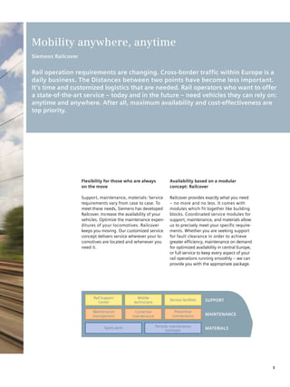 Mobility anywhere, anytime
Siemens Railcover


Rail operation requirements are changing. Cross-border traffic within Europe is a
daily business. The Distances between two points have become less important.
It’s time and customized logistics that are needed. Rail operators who want to offer
a state-of-the-art service – today and in the future – need vehicles they can rely on:
anytime and anywhere. After all, maximum availability and cost-effectiveness are
top priority.




                    Flexibility for those who are always             Availability based on a modular
                    on the move                                      concept: Railcover

                    Support, maintenance, materials: Service         Railcover provides exactly what you need
                    requirements vary from case to case. To          – no more and no less. It comes with
                    meet these needs, Siemens has developed          modules which fit together like building
                    Railcover. Increase the availability of your     blocks. Coordinated service modules for
                    vehicles. Optimize the maintenance expen-        support, maintenance, and materials allow
                    ditures of your locomotives. Railcover           us to precisely meet your specific require-
                    keeps you moving. Our customized service         ments. Whether you are seeking support
                    concept delivers service wherever your lo-       for fault clearance in order to achieve
                    comotives are located and whenever you           greater efficiency, maintenance on demand
                    need it.                                         for optimized availability in central Europe,
                                                                     or full service to keep every aspect of your
                                                                     rail operations running smoothly – we can
                                                                     provide you with the appropriate package.




                          Rail Support           Mobile
                                                                     Service facilities   SuppoRT
                             Center            technicians

                         Maintenance            Corrective             Preventive
                         management            maintenance            maintenance         MAINTENANCE


                                Spare parts                  Periodic maintenance
                                                                   packages               MATERIAlS




                                                                                                                     3
 