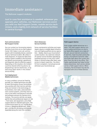 Immediate assistance
The Railcover support modules

Just in case fast assistance is needed: wherever you
operate your vehicles, our Railcover services assist
you with our Rail Support Center, mobile service tech-
nicians, and a tightly knit network of service facilities
in central Europe.




Fast communication:                             Short distances:                               Field support device
Rail Support Center                             Service facilities
                                                                                               From single mobile technician to a
You can contact our locomotive experts          Some maintenance activities and major          team: The field support device con-
directly at any time via our Rail Support       repairs require a suitable depot infrastruc-   nects mobile technicians on-site to
Center. All it takes is one call, and our       ture and highly qualified service specia-      our back office experts via a state-of-
experts will immediately devise a solution      lists – ideally, close to your locomotive‘s    the-art, secure Internet connection.
for your technical incident. We utilize re-     current location. Our extensive network        A real-time, head-mounted camera fea-
mote diagnosis: A respective data trans-        of contract service facilities operated by     turing a microphone transmits video
mission system installed in the locomoti-       qualified partners on the main traffic         and audio data about the current situ-
ves delivers environmental, operational,        routes in central Europe offer direct, easy    ation from the site to the office. This
and diagnostic data for effective support.      access to depot capacities. You bene-          highly sophisticated tool helps further
Depending on the situation, the incident        fit from competent, trained personnel          reduce downtimes. Each service vehicle
could be cleared either by phone, by            wherever your locomotives go.                  carries a field support device. When
dispatching a service technician, or by                                                        necessary, the locomotive may also be
executing repair works in the closest                                                          equipped with one of these devices.
service facility.

Fast deployment:
Mobile technicians

In case a problem cannot be fixed by
yourself, our mobile technicians are able
to reach the location of your locomotives
very quickly with their service vehicles.
They are trained in the technology of
locomotives, train radio, and automatic
train control systems, and they have ac-
cess to the latest maintenance manuals
and software versions for Siemens loco-
motives. The service vehicles are equip-
ped for fast and professional repairs on site
– from tools, test equipment, and a field
support device to selected spare parts. The
current home bases for our mobile tech-
nicians in Wegberg-Wildenrath, Erlan-
gen, and Munich are being continuously
expanded along the main line corridors.




4
 