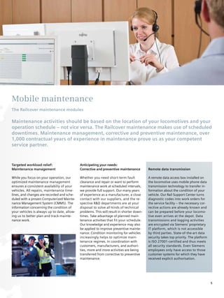 Mobile maintenance
The Railcover maintenance modules

Maintenance activities should be based on the location of your locomotives and your
operation schedule – not vice versa. The Railcover maintenance makes use of scheduled
downtimes. Maintenance management, corrective and preventive maintenance, over
1,000 contractual years of experience in maintenance prove us as your competent
service partner.



Targeted workload relief:                    Anticipating your needs:
Maintenance management                       Corrective and preventive maintenance         Remote data transmission

While you focus on your operation, our       Whether you need short-term fault             A remote data access box installed on
optimized maintenance management             clearance and repair or want to perform       the locomotive uses mobile phone data
ensures a consistent availabiliy of your     maintenance work at scheduled intervals,      transmission technology to transfer in-
vehicles. All repairs, maintenance time-     we provide full support. Our many years       formation about the condition of your
lines, and changes are recorded and sche-    of experience as a manufacturer, a close      vehicle. Our Rail Support Center turns
duled with a proven Computerized Mainte-     contact with our suppliers, and the re-       diagnostic codes into work orders for
nance Management System (CMMS). The          spective R&D departments are at your          the service facility – the necessary cor-
information concerning the condition of      disposal to solve all kinds of technical      rective actions are already known and
your vehicles is always up to date, allow-   problems. This will result in shorter down-   can be prepared before your locomo-
ing us to better plan and track mainte-      times. Take advantage of planned main-        tive even arrives at the depot. Data
nance work.                                  tenance activities that fit your schedule.    transmissions and logging activities
                                             Our knowledge and experience may also         are encrypted via Siemens’ proprietary
                                             be applied to improve preventive mainte-      IT platform, which is not accessible
                                             nance: Condition monitoring for vehicles      by third parties. State-of-the-art data
                                             increasingly helps to optimize main-          security takes top priority. The platform
                                             tenance regimes. In coordination with         is ISO 27001-certified and thus meets
                                             customers, manufacturers, and authori-        all security standards. Even Siemens
                                             ties, more and more activities are being      employees only have access to those
                                             transferred from corrective to preventive     customer systems for which they have
                                             maintenance.                                  received explicit authorisation.




                                                                                                                                       5
 
