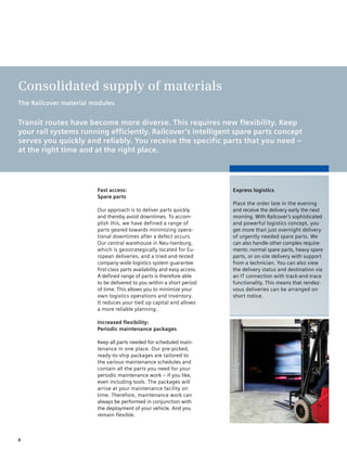 Consolidated supply of materials
The Railcover material modules


Transit routes have become more diverse. This requires new flexibility. Keep
your rail systems running efficiently. Railcover’s intelligent spare parts concept
serves you quickly and reliably. You receive the specific parts that you need –
at the right time and at the right place.




                        Fast access:                                      Express logistics
                        Spare parts
                                                                          Place the order late in the evening
                        Our approach is to deliver parts quickly          and receive the delivery early the next
                        and thereby avoid downtimes. To accom-            morning. With Railcover’s sophisticated
                        plish this, we have defined a range of            and powerful logistics concept, you
                        parts geared towards minimizing opera-            get more than just overnight delivery
                        tional downtimes after a defect occurs.           of urgently needed spare parts. We
                        Our central warehouse in Neu-Isenburg,            can also handle other complex require-
                        which is geostrategically located for Eu-         ments: normal spare parts, heavy spare
                        ropean deliveries, and a tried-and-tested         parts, or on-site delivery with support
                        company-wide logistics system guarantee           from a technician. You can also view
                        first-class parts availability and easy access.   the delivery status and destination via
                        A defined range of parts is therefore able        an IT connection with track-and-trace
                        to be delivered to you within a short period      functionality. This means that rendez-
                        of time. This allows you to minimize your         vous deliveries can be arranged on
                        own logistics operations and inventory.           short notice.
                        It reduces your tied up capital and allows
                        a more reliable planning.

                        Increased flexibility:
                        periodic maintenance packages

                        Keep all parts needed for scheduled main-
                        tenance in one place. Our pre-picked,
                        ready-to-ship packages are tailored to
                        the various maintenance schedules and
                        contain all the parts you need for your
                        periodic maintenance work – if you like,
                        even including tools. The packages will
                        arrive at your maintenance facility on
                        time. Therefore, maintenance work can
                        always be performed in conjunction with
                        the deployment of your vehicle. And you
                        remain flexible.



6
 
