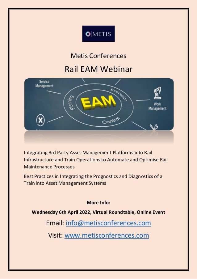 Metis Conferences
Rail EAM Webinar
Integrating 3rd Party Asset Management Platforms into Rail
Infrastructure and Train Operations to Automate and Optimise Rail
Maintenance Processes
Best Practices in Integrating the Prognostics and Diagnostics of a
Train into Asset Management Systems
More Info:
Wednesday 6th April 2022, Virtual Roundtable, Online Event
Email: info@metisconferences.com
Visit: www.metisconferences.com
 
