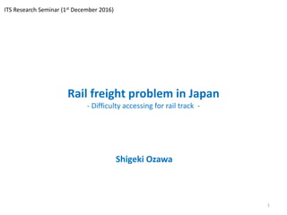 Rail freight problem in Japan
- Difficulty accessing for rail track -
Shigeki Ozawa
1
ITS Research Seminar (1st December 2016)
 
