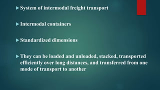  System of intermodal freight transport
 Intermodal containers
 Standardized dimensions
 They can be loaded and unloaded, stacked, transported
efficiently over long distances, and transferred from one
mode of transport to another
 
