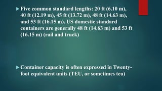  Five common standard lengths: 20 ft (6.10 m),
40 ft (12.19 m), 45 ft (13.72 m), 48 ft (14.63 m),
and 53 ft (16.15 m). US domestic standard
containers are generally 48 ft (14.63 m) and 53 ft
(16.15 m) (rail and truck)
 Container capacity is often expressed in Twenty-
foot equivalent units (TEU, or sometimes teu)
 