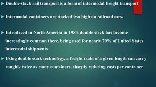  Double-stack rail transport is a form of intermodal freight transport
 Intermodal containers are stacked two high on railroad cars.
 Introduced in North America in 1984, double stack has become
increasingly common there, being used for nearly 70% of United States
intermodal shipments
 Using double stack technology, a freight train of a given length can carry
roughly twice as many containers, sharply reducing costs per container
 