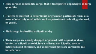 Bulk cargo is commodity cargo that is transported unpackaged in large
quantities
 It refers to material in either liquid or granular, particulate form, as a
mass of relatively small solids, such as petroleum/crude oil, grain, coal,
or gravel.
 Bulk cargo is classified as liquid or dry
 These cargo are usually dropped or poured, with a spout or shovel
bucket, as a liquid or solid, into a railroad car. Liquids, such as
petroleum and chemicals, and compressed gases are carried by rail
in tank cars..
 