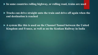  In some countries rolling highway, or rolling road, trains are used
 Trucks can drive straight onto the train and drive off again when the
end destination is reached
 A system like this is used on the Channel Tunnel between the United
Kingdom and France, as well as on the Konkan Railway in India
 
