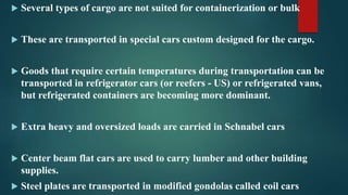  Several types of cargo are not suited for containerization or bulk
 These are transported in special cars custom designed for the cargo.
 Goods that require certain temperatures during transportation can be
transported in refrigerator cars (or reefers - US) or refrigerated vans,
but refrigerated containers are becoming more dominant.
 Extra heavy and oversized loads are carried in Schnabel cars
 Center beam flat cars are used to carry lumber and other building
supplies.
 Steel plates are transported in modified gondolas called coil cars
 