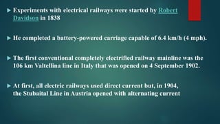  Experiments with electrical railways were started by Robert
Davidson in 1838
 He completed a battery-powered carriage capable of 6.4 km/h (4 mph).
 The first conventional completely electrified railway mainline was the
106 km Valtellina line in Italy that was opened on 4 September 1902.
 At first, all electric railways used direct current but, in 1904,
the Stubaital Line in Austria opened with alternating current
 